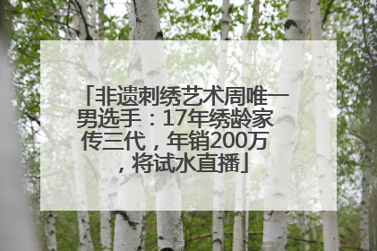 非遗刺绣艺术周唯一男选手：17年绣龄家传三代，年销200万，将试水直播