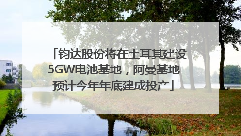 钧达股份将在土耳其建设5GW电池基地，阿曼基地预计今年年底建成投产