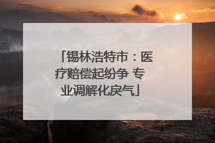 锡林浩特市：医疗赔偿起纷争 专业调解化戾气