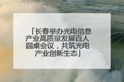 长春举办光电信息产业高质量发展百人圆桌会议，共筑光电产业创新生态