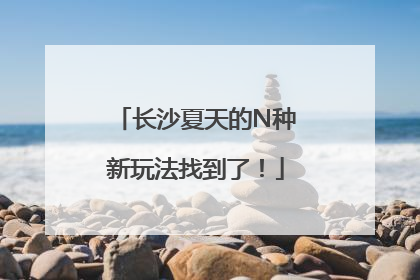 长沙夏天的N种新玩法找到了！