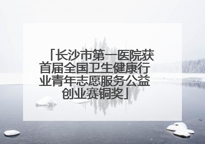 长沙市第一医院获首届全国卫生健康行业青年志愿服务公益创业赛铜奖