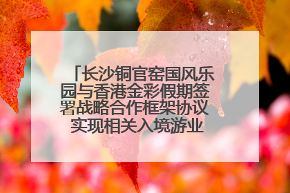 长沙铜官窑国风乐园与香港金彩假期签署战略合作框架协议 实现相关入境游业务增收超亿元