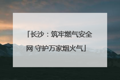 长沙：筑牢燃气安全网 守护万家烟火气