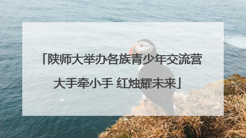 陕师大举办各族青少年交流营 大手牵小手 红烛耀未来