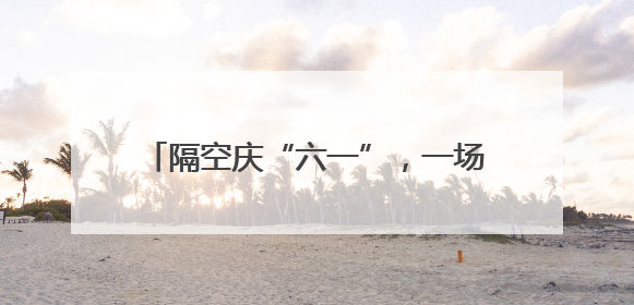 隔空庆“六一”，一场心与心的“双向奔赴”
