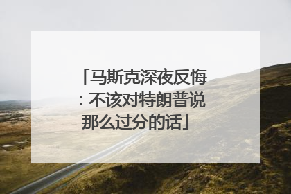 马斯克深夜反悔：不该对特朗普说那么过分的话