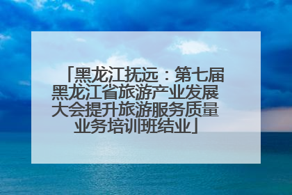 黑龙江抚远：第七届黑龙江省旅游产业发展大会提升旅游服务质量业务培训班结业