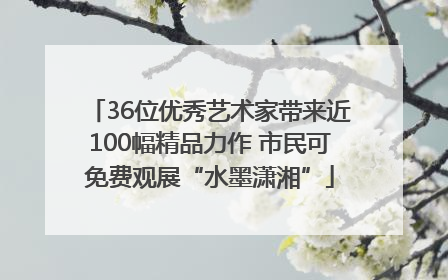 36位优秀艺术家带来近100幅精品力作 市民可免费观展“水墨潇湘”